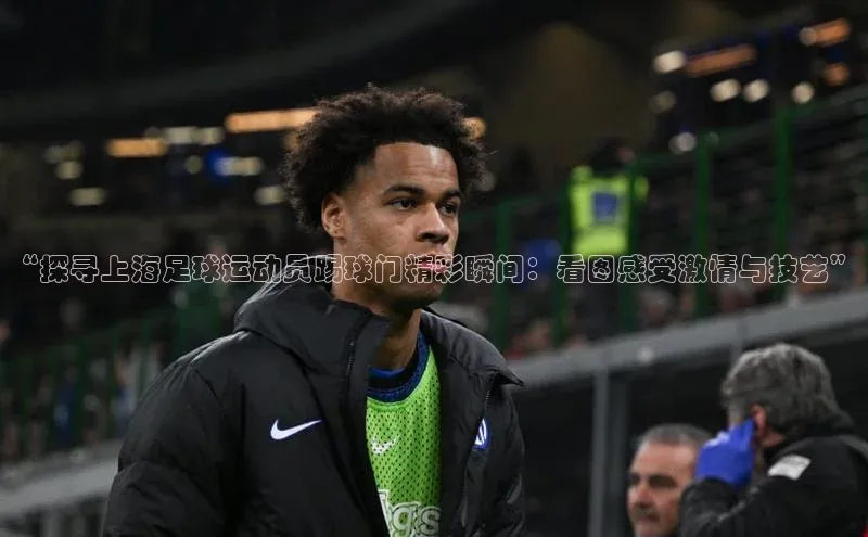 bestbio-贝博挪威主权基金“探寻上海足球运动员踢球门精彩瞬间：看图感受激情与技艺”