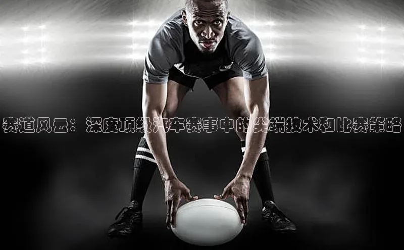 贝博APP体育网页百度搜索资源平台赛道风云：深度顶级汽车赛事中的尖端技术和比赛策略