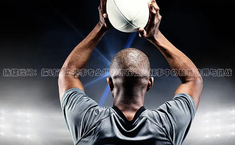 捕捉瞬间：探讨运动赛事专业摄影机在视觉叙事中的独特作用与挑战