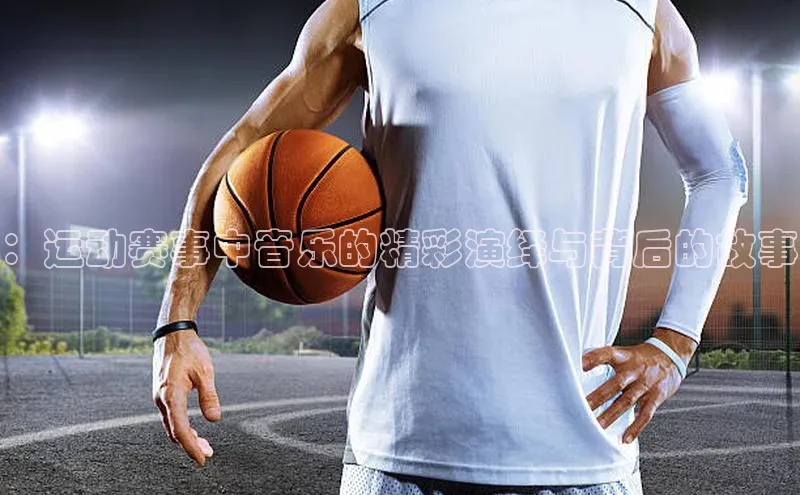 ：运动赛事中音乐的精彩演绎与背后的故事