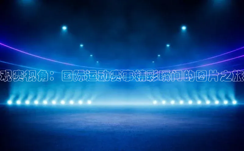 观赛视角：国际运动赛事精彩瞬间的图片之旅
