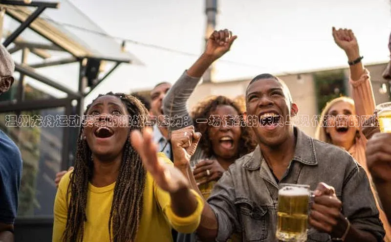 温州龙舟运动赛事的挑战与魅力：一场传统的庆典与现代激情的碰撞