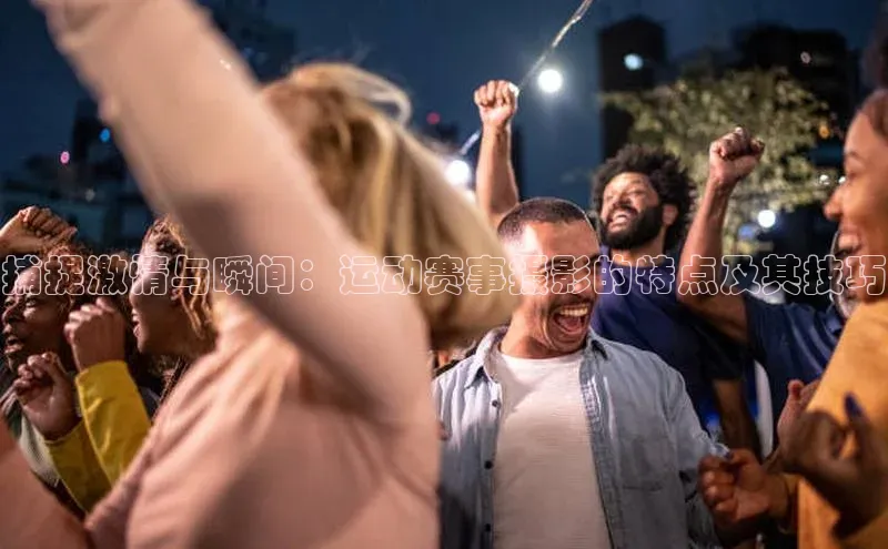 捕捉激情与瞬间：运动赛事摄影的特点及其技巧