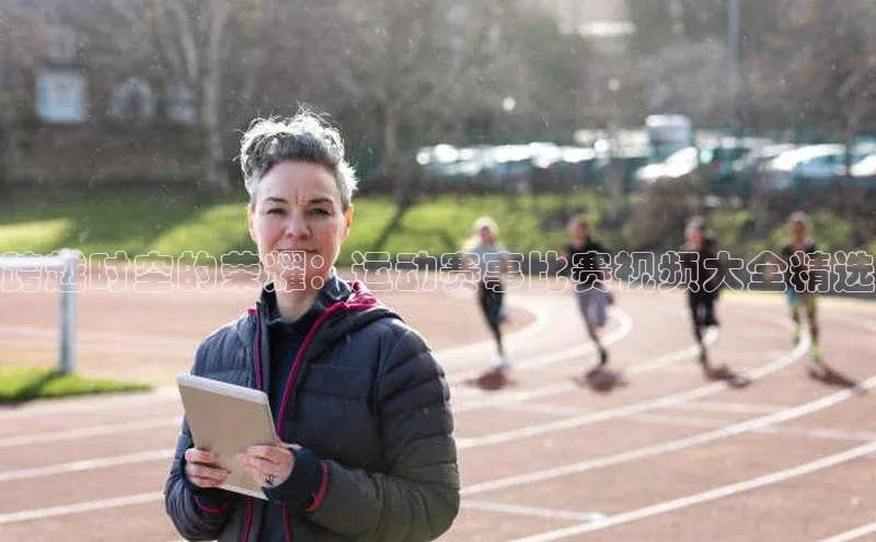 跨越时空的荣耀：运动赛事比赛视频大全精选